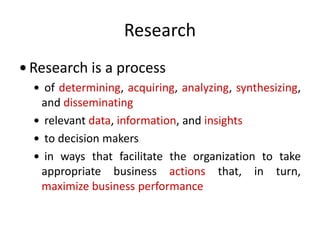 Research
 Research is a process
 of determining, acquiring, analyzing, synthesizing,
and disseminating
 relevant data, information, and insights
 to decision makers
 in ways that facilitate the organization to take
appropriate business actions that, in turn,
maximize business performance
 