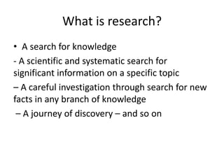What is research?
• A search for knowledge
- A scientific and systematic search for
significant information on a specific topic
– A careful investigation through search for new
facts in any branch of knowledge
– A journey of discovery – and so on
 