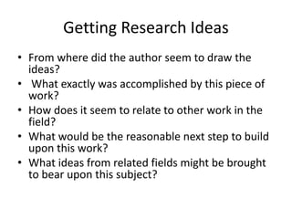 Getting Research Ideas
• From where did the author seem to draw the
ideas?
• What exactly was accomplished by this piece of
work?
• How does it seem to relate to other work in the
field?
• What would be the reasonable next step to build
upon this work?
• What ideas from related fields might be brought
to bear upon this subject?
 