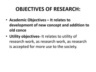 OBJECTIVES OF RESEARCH:
• Academic Objectives – It relates to
development of new concept and addition to
old conce
• Utility objectives- It relates to utility of
research work, as research work, as research
is accepted for more use to the society.
 