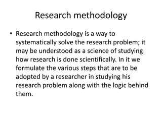 Research methodology
• Research methodology is a way to
systematically solve the research problem; it
may be understood as a science of studying
how research is done scientifically. In it we
formulate the various steps that are to be
adopted by a researcher in studying his
research problem along with the logic behind
them.
 