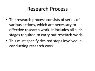 Research Process
• The research process consists of series of
various actions, which are necessary to
effective research work. It includes all such
stages required to carry out research work.
• This must specify desired steps involved in
conducting research work.
 
