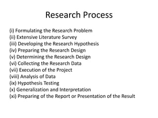 Research Process
(i) Formulating the Research Problem
(ii) Extensive Literature Survey
(iii) Developing the Research Hypothesis
(iv) Preparing the Research Design
(v) Determining the Research Design
(vi) Collecting the Research Data
(vii) Execution of the Project
(viii) Analysis of Data
(ix) Hypothesis Testing
(x) Generalization and Interpretation
(xi) Preparing of the Report or Presentation of the Result
 