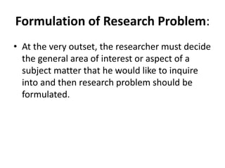 Formulation of Research Problem:
• At the very outset, the researcher must decide
the general area of interest or aspect of a
subject matter that he would like to inquire
into and then research problem should be
formulated.
 