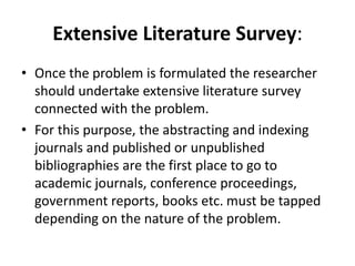 Extensive Literature Survey:
• Once the problem is formulated the researcher
should undertake extensive literature survey
connected with the problem.
• For this purpose, the abstracting and indexing
journals and published or unpublished
bibliographies are the first place to go to
academic journals, conference proceedings,
government reports, books etc. must be tapped
depending on the nature of the problem.
 