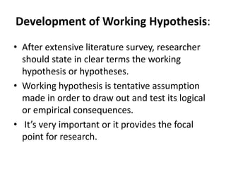 Development of Working Hypothesis:
• After extensive literature survey, researcher
should state in clear terms the working
hypothesis or hypotheses.
• Working hypothesis is tentative assumption
made in order to draw out and test its logical
or empirical consequences.
• It’s very important or it provides the focal
point for research.
 
