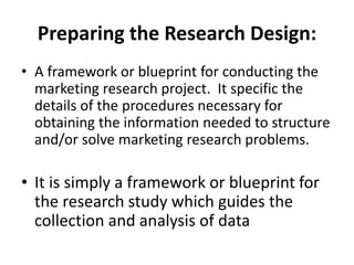 Preparing the Research Design:
• A framework or blueprint for conducting the
marketing research project. It specific the
details of the procedures necessary for
obtaining the information needed to structure
and/or solve marketing research problems.
• It is simply a framework or blueprint for
the research study which guides the
collection and analysis of data
 