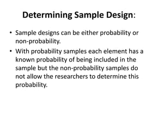 Determining Sample Design:
• Sample designs can be either probability or
non-probability.
• With probability samples each element has a
known probability of being included in the
sample but the non-probability samples do
not allow the researchers to determine this
probability.
 