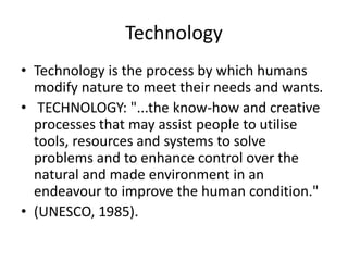 Technology
• Technology is the process by which humans
modify nature to meet their needs and wants.
• TECHNOLOGY: "...the know-how and creative
processes that may assist people to utilise
tools, resources and systems to solve
problems and to enhance control over the
natural and made environment in an
endeavour to improve the human condition."
• (UNESCO, 1985).
 