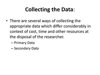 Collecting the Data:
• There are several ways of collecting the
appropriate data which differ considerably in
context of cost, time and other resources at
the disposal of the researcher.
– Primary Data
– Secondary Data
 