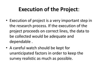 Execution of the Project:
• Execution of project is a very important step in
the research process. If the execution of the
project proceeds on correct lines, the data to
be collected would be adequate and
dependable .
• A careful watch should be kept for
unanticipated factors in order to keep the
survey realistic as much as possible.
 
