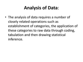 Analysis of Data:
• The analysis of data requires a number of
closely related operations such as
establishment of categories, the application of
these categories to raw data through coding,
tabulation and then drawing statistical
inference.
 