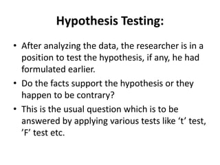 Hypothesis Testing:
• After analyzing the data, the researcher is in a
position to test the hypothesis, if any, he had
formulated earlier.
• Do the facts support the hypothesis or they
happen to be contrary?
• This is the usual question which is to be
answered by applying various tests like ‘t’ test,
’F’ test etc.
 