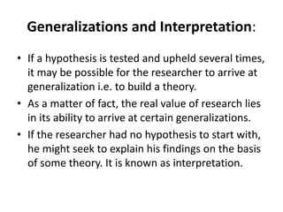 Generalizations and Interpretation:
• If a hypothesis is tested and upheld several times,
it may be possible for the researcher to arrive at
generalization i.e. to build a theory.
• As a matter of fact, the real value of research lies
in its ability to arrive at certain generalizations.
• If the researcher had no hypothesis to start with,
he might seek to explain his findings on the basis
of some theory. It is known as interpretation.
 