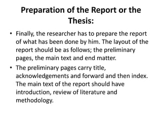 Preparation of the Report or the
Thesis:
• Finally, the researcher has to prepare the report
of what has been done by him. The layout of the
report should be as follows; the preliminary
pages, the main text and end matter.
• The preliminary pages carry title,
acknowledgements and forward and then index.
The main text of the report should have
introduction, review of literature and
methodology.
 