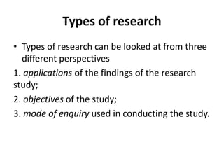 Types of research
• Types of research can be looked at from three
different perspectives
1. applications of the findings of the research
study;
2. objectives of the study;
3. mode of enquiry used in conducting the study.
 