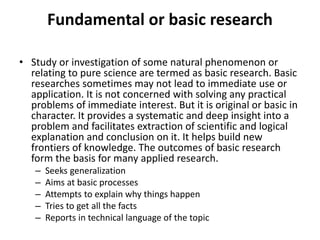 Fundamental or basic research
• Study or investigation of some natural phenomenon or
relating to pure science are termed as basic research. Basic
researches sometimes may not lead to immediate use or
application. It is not concerned with solving any practical
problems of immediate interest. But it is original or basic in
character. It provides a systematic and deep insight into a
problem and facilitates extraction of scientific and logical
explanation and conclusion on it. It helps build new
frontiers of knowledge. The outcomes of basic research
form the basis for many applied research.
– Seeks generalization
– Aims at basic processes
– Attempts to explain why things happen
– Tries to get all the facts
– Reports in technical language of the topic
 