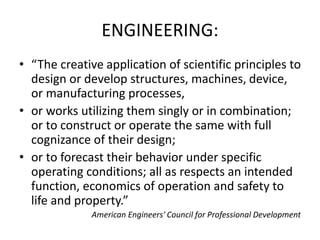 ENGINEERING:
• “The creative application of scientific principles to
design or develop structures, machines, device,
or manufacturing processes,
• or works utilizing them singly or in combination;
or to construct or operate the same with full
cognizance of their design;
• or to forecast their behavior under specific
operating conditions; all as respects an intended
function, economics of operation and safety to
life and property.”
American Engineers' Council for Professional Development
 