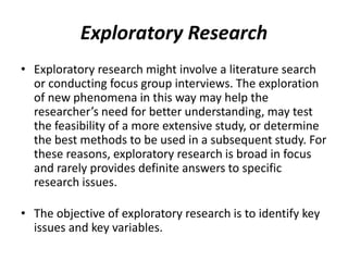 Exploratory Research
• Exploratory research might involve a literature search
or conducting focus group interviews. The exploration
of new phenomena in this way may help the
researcher’s need for better understanding, may test
the feasibility of a more extensive study, or determine
the best methods to be used in a subsequent study. For
these reasons, exploratory research is broad in focus
and rarely provides definite answers to specific
research issues.
• The objective of exploratory research is to identify key
issues and key variables.
 