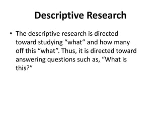 Descriptive Research
• The descriptive research is directed
toward studying “what” and how many
off this “what”. Thus, it is directed toward
answering questions such as, “What is
this?”
 