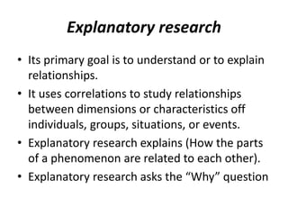 Explanatory research
• Its primary goal is to understand or to explain
relationships.
• It uses correlations to study relationships
between dimensions or characteristics off
individuals, groups, situations, or events.
• Explanatory research explains (How the parts
of a phenomenon are related to each other).
• Explanatory research asks the “Why” question
 
