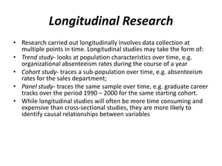 Longitudinal Research
• Research carried out longitudinally involves data collection at
multiple points in time. Longitudinal studies may take the form of:
• Trend study- looks at population characteristics over time, e.g.
organizational absenteeism rates during the course of a year
• Cohort study- traces a sub-population over time, e.g. absenteeism
rates for the sales department;
• Panel study- traces the same sample over time, e.g. graduate career
tracks over the period 1990 – 2000 for the same starting cohort.
• While longitudinal studies will often be more time consuming and
expensive than cross-sectional studies, they are more likely to
identify causal relationships between variables
 