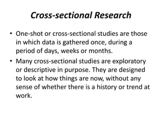 Cross-sectional Research
• One-shot or cross-sectional studies are those
in which data is gathered once, during a
period of days, weeks or months.
• Many cross-sectional studies are exploratory
or descriptive in purpose. They are designed
to look at how things are now, without any
sense of whether there is a history or trend at
work.
 