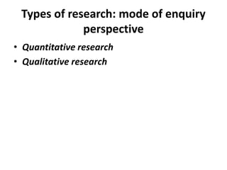Types of research: mode of enquiry
perspective
• Quantitative research
• Qualitative research
 
