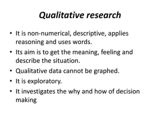 Qualitative research
• It is non-numerical, descriptive, applies
reasoning and uses words.
• Its aim is to get the meaning, feeling and
describe the situation.
• Qualitative data cannot be graphed.
• It is exploratory.
• It investigates the why and how of decision
making
 
