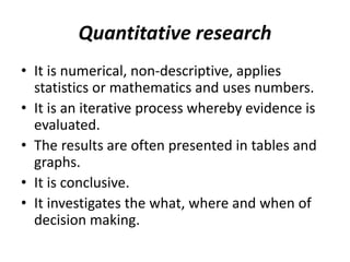 Quantitative research
• It is numerical, non-descriptive, applies
statistics or mathematics and uses numbers.
• It is an iterative process whereby evidence is
evaluated.
• The results are often presented in tables and
graphs.
• It is conclusive.
• It investigates the what, where and when of
decision making.
 