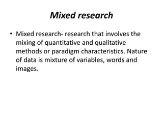 Mixed research
• Mixed research- research that involves the
mixing of quantitative and qualitative
methods or paradigm characteristics. Nature
of data is mixture of variables, words and
images.
 
