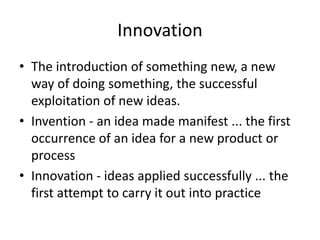 Innovation
• The introduction of something new, a new
way of doing something, the successful
exploitation of new ideas.
• Invention - an idea made manifest ... the first
occurrence of an idea for a new product or
process
• Innovation - ideas applied successfully ... the
first attempt to carry it out into practice
 