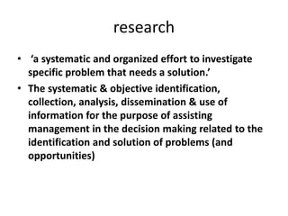 research
• ‘a systematic and organized effort to investigate
specific problem that needs a solution.’
• The systematic & objective identification,
collection, analysis, dissemination & use of
information for the purpose of assisting
management in the decision making related to the
identification and solution of problems (and
opportunities)
 