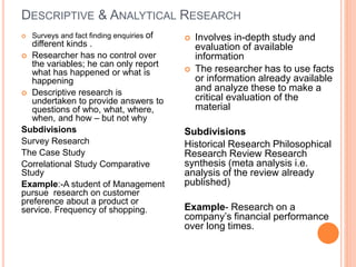 DESCRIPTIVE & ANALYTICAL RESEARCH
 Surveys and fact finding enquiries of
different kinds .
 Researcher has no control over
the variables; he can only report
what has happened or what is
happening
 Descriptive research is
undertaken to provide answers to
questions of who, what, where,
when, and how – but not why
Subdivisions
Survey Research
The Case Study
Correlational Study Comparative
Study
Example:-A student of Management
pursue research on customer
preference about a product or
service. Frequency of shopping.
 Involves in-depth study and
evaluation of available
information
 The researcher has to use facts
or information already available
and analyze these to make a
critical evaluation of the
material
Subdivisions
Historical Research Philosophical
Research Review Research
synthesis (meta analysis i.e.
analysis of the review already
published)
Example- Research on a
company’s financial performance
over long times.
 