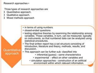 Research approaches •
Three types of research approaches are
 Quantitative approach.
 Qualitative approach.
 Mixed methods approach
Quantitative
approach
• in terms of using numbers
• closed-ended questions
• testing objective theories by examining the relationship among
variables. These variables, in turn, can be measured, typically
on instruments, so that numbered data can be analyzed using
statistical procedures.
• The final written report has a set structure consisting of
introduction, literature and theory, methods, results, and
discussion.
• This approach can be further sub- classified into
• inferential,(guess) - same characteristics
• experimental - effect on other variables and
• simulation approaches - construction of an artificial
environment within which relevant information.
 