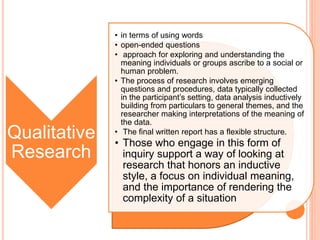 Qualitative
Research
• in terms of using words
• open-ended questions
• approach for exploring and understanding the
meaning individuals or groups ascribe to a social or
human problem.
• The process of research involves emerging
questions and procedures, data typically collected
in the participant’s setting, data analysis inductively
building from particulars to general themes, and the
researcher making interpretations of the meaning of
the data.
• The final written report has a flexible structure.
• Those who engage in this form of
inquiry support a way of looking at
research that honors an inductive
style, a focus on individual meaning,
and the importance of rendering the
complexity of a situation
 