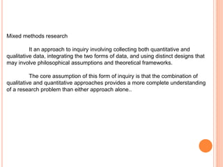 Mixed methods research
It an approach to inquiry involving collecting both quantitative and
qualitative data, integrating the two forms of data, and using distinct designs that
may involve philosophical assumptions and theoretical frameworks.
The core assumption of this form of inquiry is that the combination of
qualitative and quantitative approaches provides a more complete understanding
of a research problem than either approach alone..
 