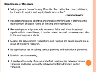  “All progress is born of inquiry. Doubt is often better than overconfidence,
for it leads to inquiry, and inquiry leads to invention”
-Hudson Maxim
 Research inculcates scientific and inductive thinking and it promotes the
development of logical habits of thinking and organization.
 Research plays a dynamic role in several fields and it has increased
significantly in recent times, it can be related to small businesses and also
to the economy as a whole.
 Most of the Government Regulations and Policies are based on and are a
result of intensive research.
 Its significance lies in solving various planning and operational problems.
 It aids in decision making.
 It involves the study of cause and effect relationships between various
variables and helps to identify behaviour/patterns/trends in certain
variables.
Significance of Research
 