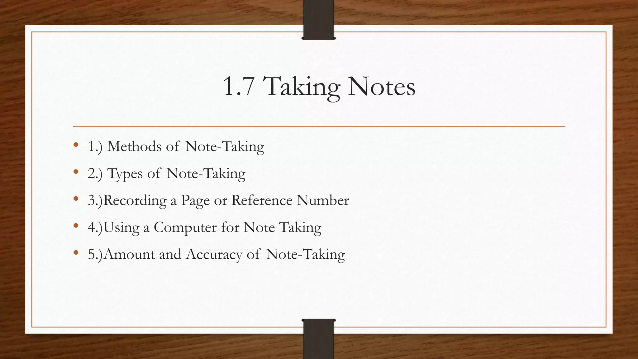 1.7 Taking Notes
• 1.) Methods of Note-Taking
• 2.) Types of Note-Taking
• 3.)Recording a Page or Reference Number
• 4.)Using a Computer for Note Taking
• 5.)Amount and Accuracy of Note-Taking
 