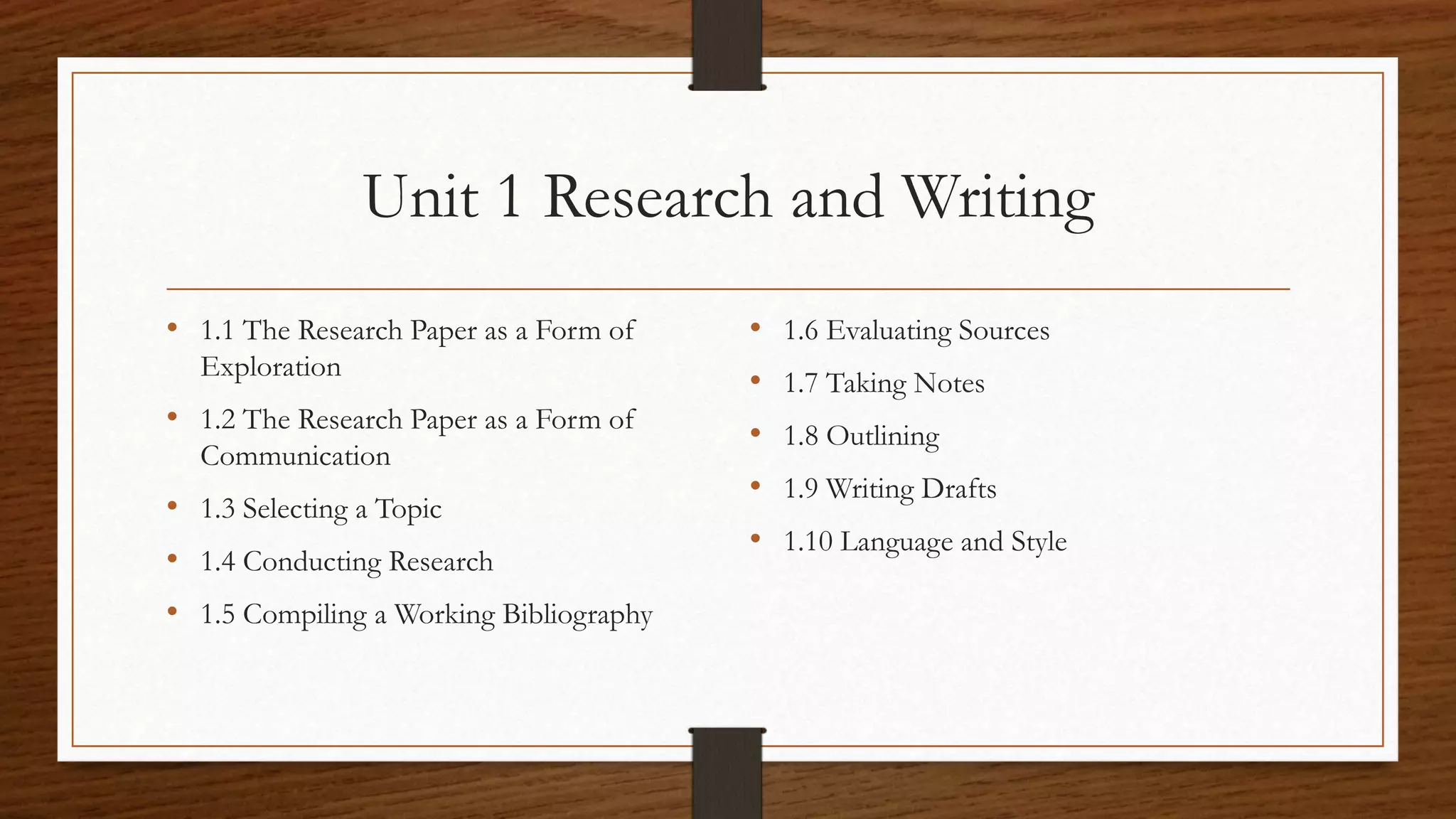 Unit 1 Research and Writing
• 1.1 The Research Paper as a Form of
Exploration
• 1.2 The Research Paper as a Form of
Communication
• 1.3 Selecting a Topic
• 1.4 Conducting Research
• 1.5 Compiling a Working Bibliography
• 1.6 Evaluating Sources
• 1.7 Taking Notes
• 1.8 Outlining
• 1.9 Writing Drafts
• 1.10 Language and Style
 