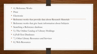 • 4.) Reference Works
• Print
• Electronic
• Reference works that provide data about Research Materials
• Reference works that give basic information about Subjects
• Searching a Reference database
• 5.) The Online Catalog of Library Holdings
• 6.)Full-Text Databases
• 7.) Other Library Resources and Services
• 8.) Web Resources
 