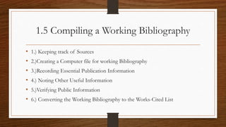 1.5 Compiling a Working Bibliography
• 1.) Keeping track of Sources
• 2.)Creating a Computer file for working Bibliography
• 3.)Recording Essential Publication Information
• 4.) Noting Other Useful Information
• 5.)Verifying Public Information
• 6.) Converting the Working Bibliography to the Works-Cited List
 