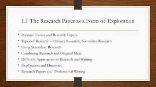 1.1 The Research Paper as a Form of Exploration
• Personal Essays and Research Papers
• Types of Research – Primary Research, Secondary Research
• Using Secondary Research
• Combining Research and Original Ideas
• Different Approaches to Research and Writing
• Exploration and Discovery
• Research Papers and Professional Writing
 