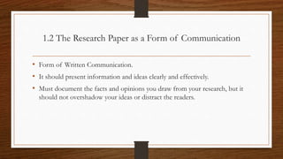 1.2 The Research Paper as a Form of Communication
• Form of Written Communication.
• It should present information and ideas clearly and effectively.
• Must document the facts and opinions you draw from your research, but it
should not overshadow your ideas or distract the readers.
 