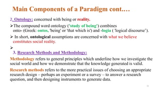 Main Components of a Paradigm cont.…
2. Ontology: concerned with being or reality.
The compound word ontology ('study of being') combines
onto- (Greek: ontos, 'being' or 'that which is') and -logia ( 'logical discourse’).
 In short, ontological assumptions are concerned with what we believe
constitutes social reality.

3. Research Methods and Methodology:
Methodology refers to general principles which underline how we investigate the
social world and how we demonstrate that the knowledge generated is valid.
Research methods refers to the more practical issues of choosing an appropriate
research design – perhaps an experiment or a survey – to answer a research
question, and then designing instruments to generate data.
12
 