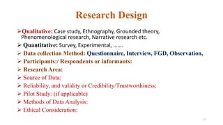 Research Design
Qualitative: Case study, Ethnography, Grounded theory,
Phenomenological research, Narrative research etc.
 Quantitative: Survey, Experimental, …….
 Data collection Method: Questionnaire, Interview, FGD, Observation,
 Participants:/ Respondents or informants:
 Research Area:
 Source of Data:
 Reliability, and validity or Credibility/Trustworthiness:
 Pilot Study: (if applicable)
 Methods of Data Analysis:
 Ethical Consideration:
17
 