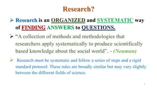 Research?
 Research is an ORGANIZED and SYSTEMATIC way
of FINDING ANSWERS to QUESTIONS.
 “A collection of methods and methodologies that
researchers apply systematically to produce scientifically
based knowledge about the social world”. - (Neuman)
 Research must be systematic and follow a series of steps and a rigid
standard protocol. These rules are broadly similar but may vary slightly
between the different fields of science.
3
 