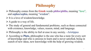 Philosophy
 Philosophy comes from the Greek words philos/philia, meaning “love”,
and sophos/sophia, meaning “wisdom”.
 It is a love of wisdom/knowledge.
 A guide to a way of life.
 The study of general and fundamental problems, such as those connected
with existence, knowledge, values, reason, mind, and language.
 Philosophy is the ability to feel at ease in any society. –Aristippus
 According to Plato, philosopher is the one who has a taste for every sort
of knowledge and who is anxious to learn and is never satisfied, being in
search of new ideas, new knowledge with the help of growing wisdom.
7
 