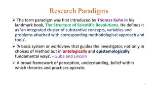 Research Paradigms
 The term paradigm was first introduced by Thomas Kuhn in his
landmark book, The Structure of Scientific Revolutions. He defines it
as ‘an integrated cluster of substantive concepts, variables and
problems attached with corresponding methodological approach and
tools’.
 ‘A basic system or worldview that guides the investigator, not only in
choices of method but in ontologically and epistemologically
fundamental ways’. - Guba and Lincoln
 A broad framework of perception, understanding, belief within
which theories and practices operate.
9
 