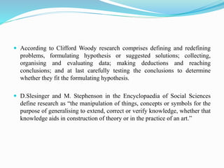  According to Clifford Woody research comprises defining and redefining
problems, formulating hypothesis or suggested solutions; collecting,
organising and evaluating data; making deductions and reaching
conclusions; and at last carefully testing the conclusions to determine
whether they fit the formulating hypothesis.
 D.Slesinger and M. Stephenson in the Encyclopaedia of Social Sciences
define research as “the manipulation of things, concepts or symbols for the
purpose of generalising to extend, correct or verify knowledge, whether that
knowledge aids in construction of theory or in the practice of an art.”
 